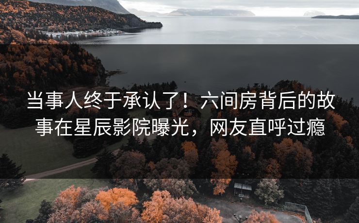 当事人终于承认了！六间房背后的故事在星辰影院曝光，网友直呼过瘾