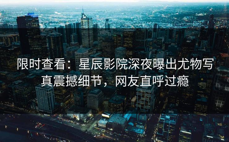 限时查看：星辰影院深夜曝出尤物写真震撼细节，网友直呼过瘾