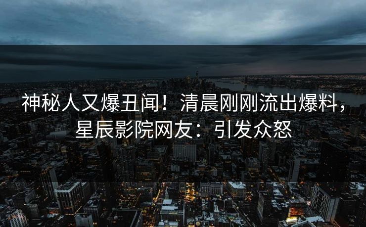 神秘人又爆丑闻！清晨刚刚流出爆料，星辰影院网友：引发众怒