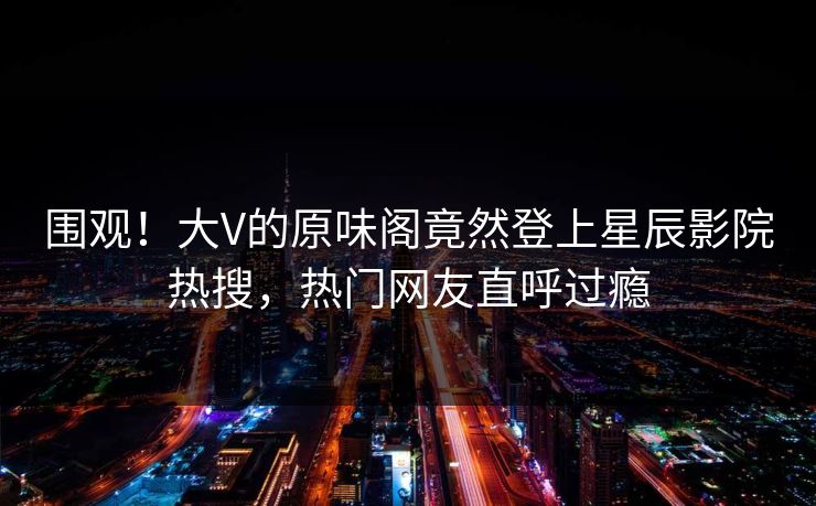 围观!大V的原味阁竟然登上星辰影院热搜,热门网友直呼过瘾