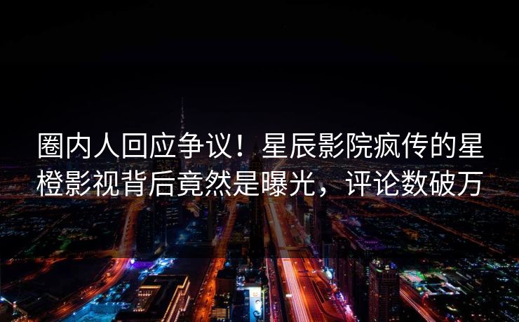 圈内人回应争议！星辰影院疯传的星橙影视背后竟然是曝光，评论数破万