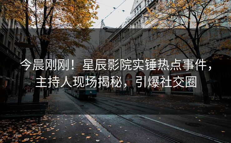 今晨刚刚！星辰影院实锤热点事件，主持人现场揭秘，引爆社交圈