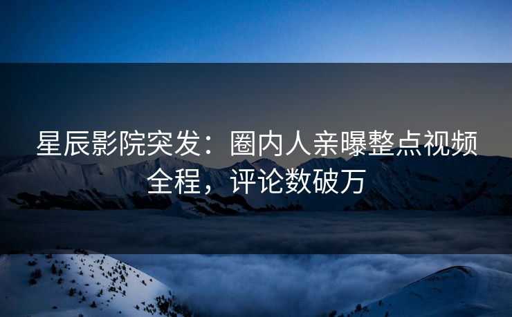 星辰影院突发：圈内人亲曝整点视频全程，评论数破万