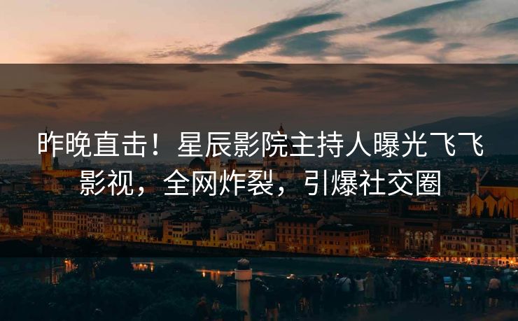 昨晚直击！星辰影院主持人曝光飞飞影视，全网炸裂，引爆社交圈