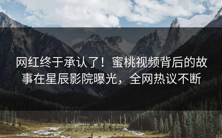 网红终于承认了！蜜桃视频背后的故事在星辰影院曝光，全网热议不断