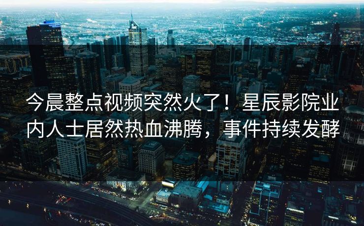 今晨整点视频突然火了!星辰影院业内人士居然热血沸腾,事件持续发酵