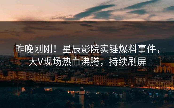 昨晚刚刚！星辰影院实锤爆料事件，大V现场热血沸腾，持续刷屏