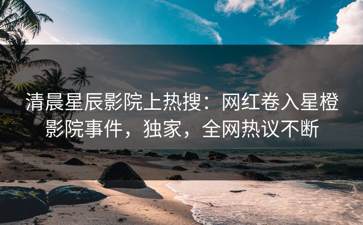 清晨星辰影院上热搜：网红卷入星橙影院事件，独家，全网热议不断