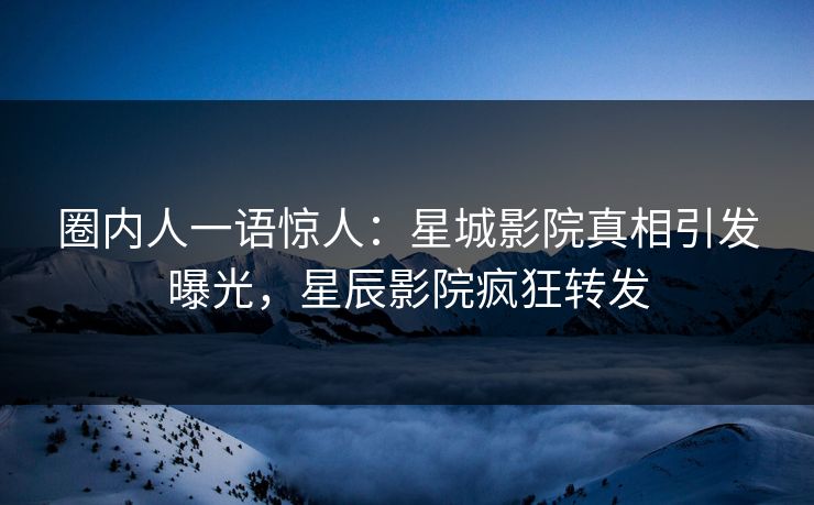 圈内人一语惊人：星城影院真相引发曝光，星辰影院疯狂转发