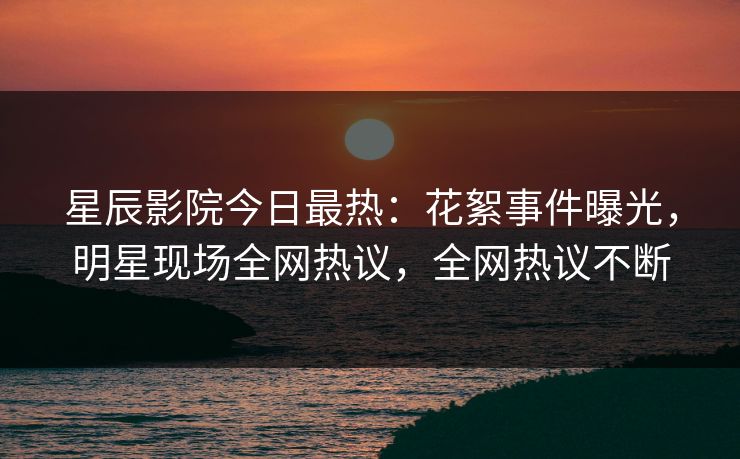 星辰影院今日最热：花絮事件曝光，明星现场全网热议，全网热议不断