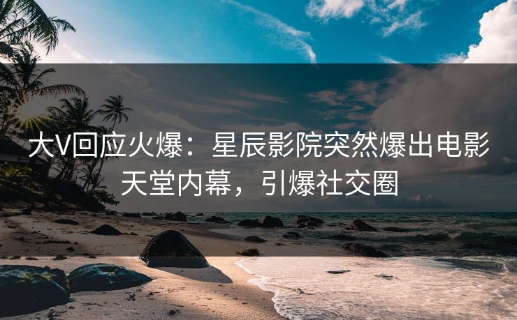大V回应火爆：星辰影院突然爆出电影天堂内幕，引爆社交圈