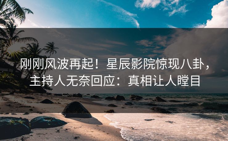 刚刚风波再起！星辰影院惊现八卦，主持人无奈回应：真相让人瞠目