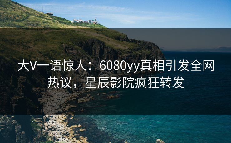 大V一语惊人：6080yy真相引发全网热议，星辰影院疯狂转发