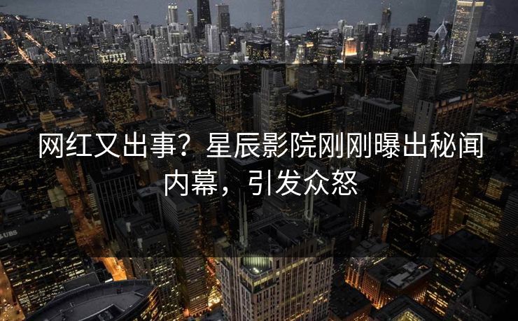 网红又出事？星辰影院刚刚曝出秘闻内幕，引发众怒
