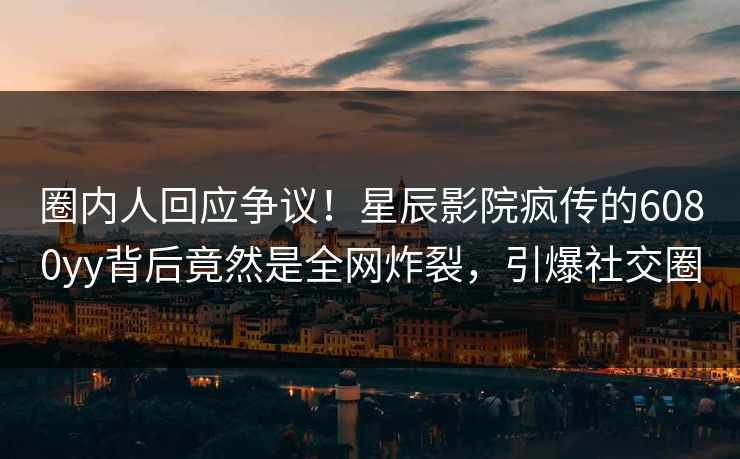 圈内人回应争议！星辰影院疯传的6080yy背后竟然是全网炸裂，引爆社交圈