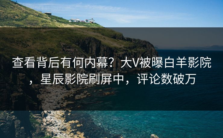 查看背后有何内幕？大V被曝白羊影院，星辰影院刷屏中，评论数破万