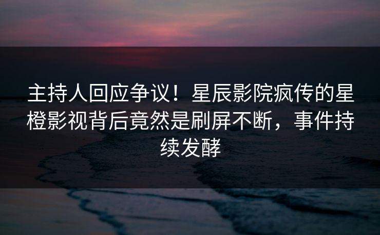 主持人回应争议！星辰影院疯传的星橙影视背后竟然是刷屏不断，事件持续发酵