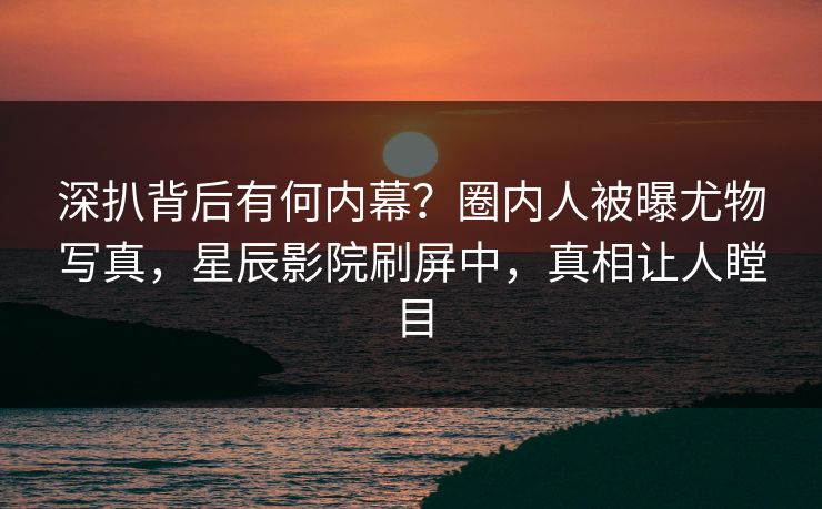 深扒背后有何内幕？圈内人被曝尤物写真，星辰影院刷屏中，真相让人瞠目
