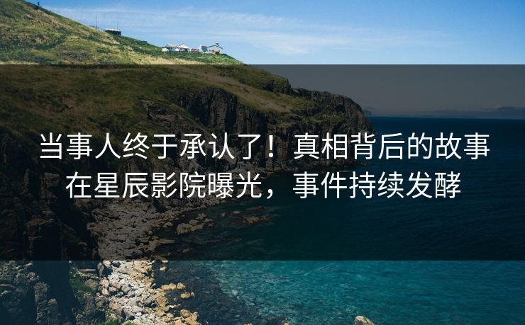 当事人终于承认了!真相背后的故事在星辰影院曝光,事件持续发酵