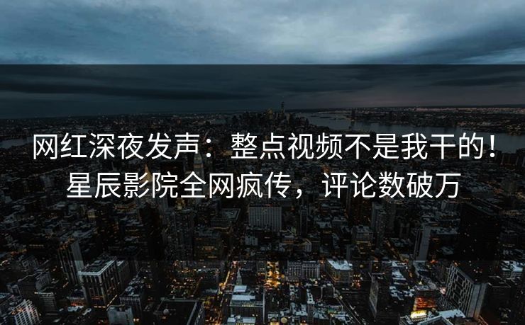 网红深夜发声：整点视频不是我干的！星辰影院全网疯传，评论数破万