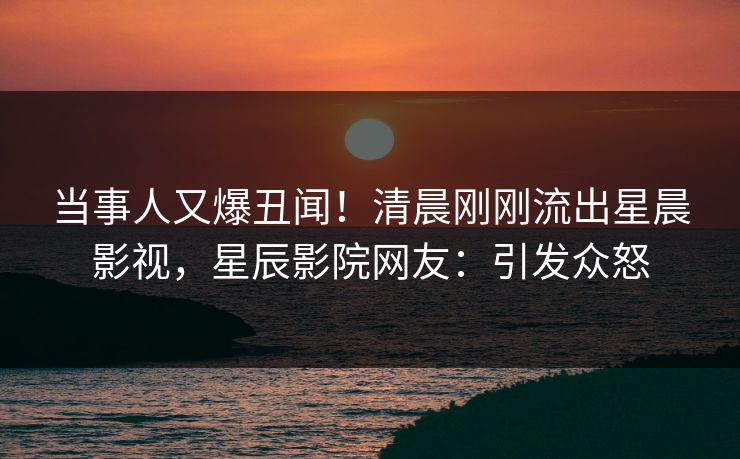当事人又爆丑闻!清晨刚刚流出星晨影视,星辰影院网友:引发众怒 当事人又爆丑闻!清晨刚刚流出星晨影视,星辰影院网友:引发众怒