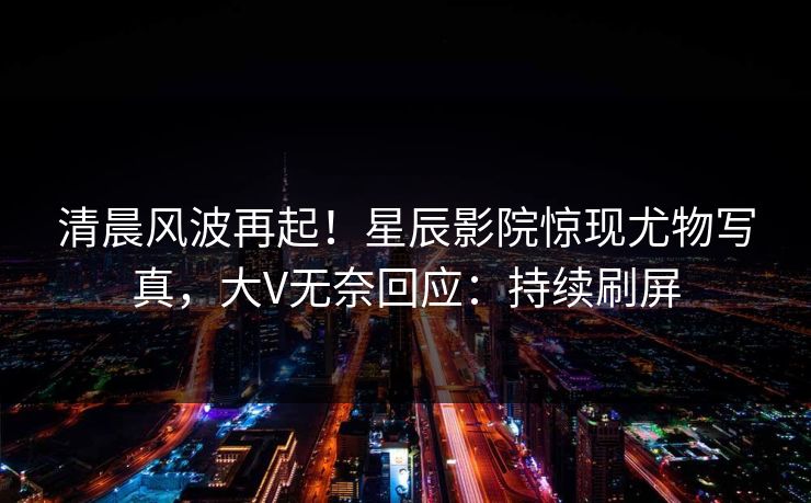 清晨风波再起!星辰影院惊现尤物写真,大V无奈回应:持续刷屏 清晨风波再起!星辰影院惊现尤物写真,大V无奈回应:持续刷屏