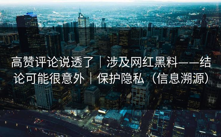 高赞评论说透了｜涉及网红黑料——结论可能很意外｜保护隐私（信息溯源）