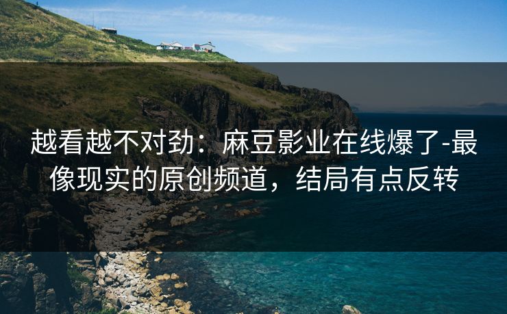 越看越不对劲：麻豆影业在线爆了-最像现实的原创频道，结局有点反转