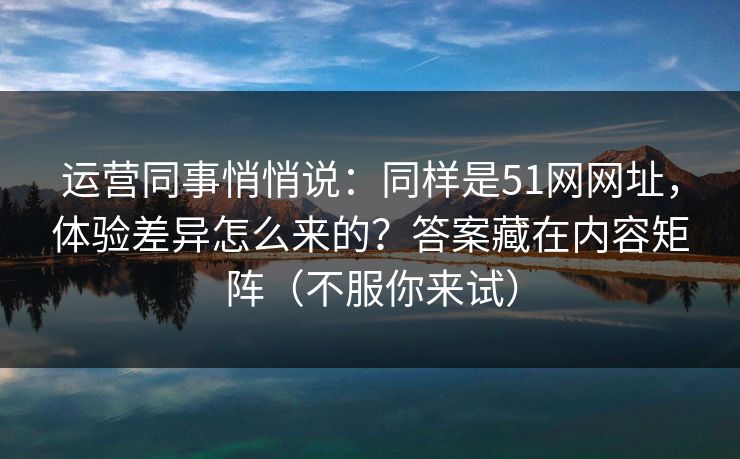 运营同事悄悄说：同样是51网网址，体验差异怎么来的？答案藏在内容矩阵（不服你来试）