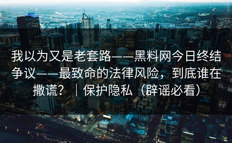 我以为又是老套路——黑料网今日终结争议——最致命的法律风险，到底谁在撒谎？｜保护隐私（辟谣必看）