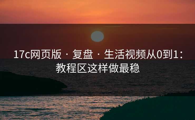17c网页版 · 复盘 · 生活视频从0到1：教程区这样做最稳