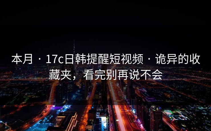 本月 · 17c日韩提醒短视频 · 诡异的收藏夹，看完别再说不会