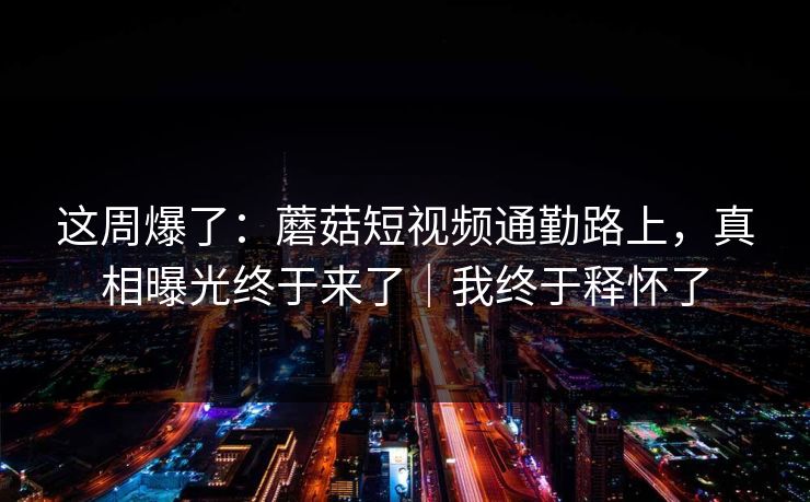 这周爆了:蘑菇短视频通勤路上,真相曝光终于来了|我终于释怀了 这周爆了:蘑菇短视频通勤路上,真相曝光终于来了|我终于释怀了