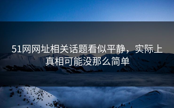 51网网址相关话题看似平静，实际上真相可能没那么简单